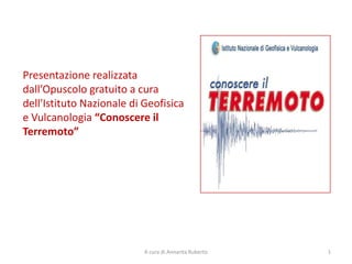 Presentazione realizzata
dall’Opuscolo gratuito a cura
dell'Istituto Nazionale di Geofisica
e Vulcanologia “Conoscere il
Terremoto”




                           A cura di Annarita Ruberto   1
 