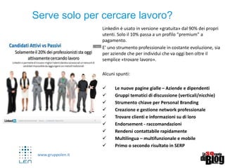 www.gruppolen.it
10
Serve solo per cercare lavoro?
Linkedin è usato in versione «gratuita» dal 90% dei propri
utenti. Solo il 10% passa a un profilo “premium” a
pagamento.
E’ uno strumento professionale in costante evoluzione, sia
per aziende che per individui che va oggi ben oltre il
semplice «trovare lavoro».
Alcuni spunti:
 Le nuove pagine gialle – Aziende e dipendenti
 Gruppi tematici di discussione (verticali/nicchie)
 Strumento chiave per Personal Branding
 Creazione e gestione network professionale
 Trovare clienti e informazioni su di loro
 Endorsement - raccomandazioni
 Rendersi contattabile rapidamente
 Multilingua – multifunzionale e mobile
 Primo o secondo risultato in SERP
 