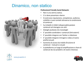www.gruppolen.it
11
Professional Friendly Social Network:
• Non è una vetrina statica.
• Ci si deve presentare «bene»
• Si costruisce reputazione, competenze, audience,
visibilità e nuovi contatti attraverso la condivisione
di contenuti
• Su LinkedIn è infatti indispensabile postare
contenuti ed interagire con altri
• Dialoghi piuttosto che monologhi
• E’ possibile condividere i contenuti (link esterni)
• E’ possibile integrare con Twitter e slideshare
• E’ possibile integrare immagini e video al nostro
profilo (visual)
• Aumento di accessi da mobile (fruizione di
contenuti – testuali vs visual)
• la piattaforma un luogo di amplificazione e share di
contenuti da noi prodotti o di nostro interesse.
Dinamico, non statico
 