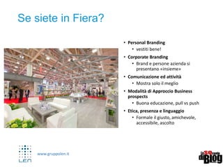 www.gruppolen.it
Se siete in Fiera?
• Personal Branding
• vestiti bene!
• Corporate Branding
• Brand e persone azienda si
presentano «insieme»
• Comunicazione ed attività
• Mostra solo il meglio
• Modalità di Approccio Business
prospects
• Buona educazione, pull vs push
• Etica, presenza e linguaggio
• Formale il giusto, amichevole,
accessibile, ascolto
 