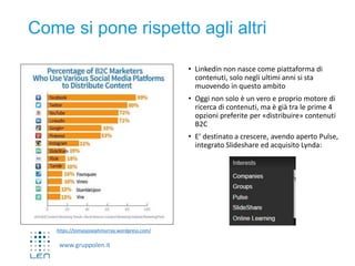 www.gruppolen.it
Come si pone rispetto agli altri
• Linkedin non nasce come piattaforma di
contenuti, solo negli ultimi anni si sta
muovendo in questo ambito
• Oggi non solo è un vero e proprio motore di
ricerca di contenuti, ma è già tra le prime 4
opzioni preferite per «distribuire» contenuti
B2C
• E’ destinato a crescere, avendo aperto Pulse,
integrato Slideshare ed acquisito Lynda:
https://tomasjosephmurray.wordpress.com/
 