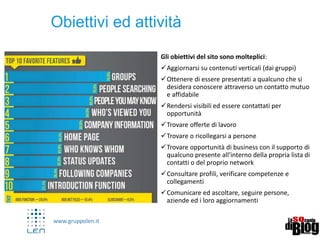 www.gruppolen.it
Gli obiettivi del sito sono molteplici:
Aggiornarsi su contenuti verticali (dai gruppi)
Ottenere di essere presentati a qualcuno che si
desidera conoscere attraverso un contatto mutuo
e affidabile
Rendersi visibili ed essere contattati per
opportunità
Trovare offerte di lavoro
Trovare o ricollegarsi a persone
Trovare opportunità di business con il supporto di
qualcuno presente all'interno della propria lista di
contatti o del proprio network
Consultare profili, verificare competenze e
collegamenti
Comunicare ed ascoltare, seguire persone,
aziende ed i loro aggiornamenti
Obiettivi ed attività
 