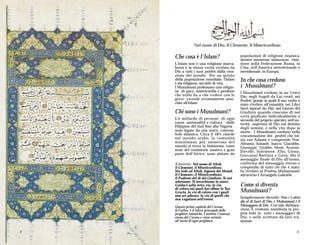 Nel nome di Dio, Il Clemente, Il Misericordioso

    Che cosa è l'Islam?                       popolazioni di religione islamica,
                                              mentre numerose minoranze risie-
    L'Islam non è una religione nuova,        dono nella Federazione Russa, in
    bensì è la stessa verità rivelata da      Cina, nell'America settentrionale e
    Dio a tutti i suoi profeti dalla crea-    meridionale, in Europa.
    zione del mondo. Per un quinto
    della popolazione mondiale, l'Islam
    è sia religione, sia stile di vita.
                                              In che cosa credono
    I Musulmani professano una religio-       i Musulmani?
    ne di pace, misericordia e perdono        I Musulmani credono in un Unico
    che nulla ha a che vedere con le          Dio; negli Angeli da Lui creati; nei
    gravi vicende erroneamente asso-          Profeti, grazie ai quali il suo verbo è
    ciate all'Islam.                          stato rivelato all'umanità; nei Libri
                                              Sacri ispirati da Dio; nel Giorno del
    Chi sono i Musulmani?                     Giudizio quando ciascuno di noi
                                              verrà giudicato individualmente a
    Un miliardo di persone di ogni            seconda del proprio operato; nell’au-
    razza, nazionalità e cultura - dalle      torità suprema di Dio sul destino
    Filippine del Sud fino alla Nigeria -     degli uomini, e nella vita dopo la
    sono legate da una unica, comune,         morte. I Musulmani credono nella
    fede islamica. Circa il 18% risiede       concatenazione dei profeti che ini-
    nel mondo arabo; la comunità              zia con Adamo e comprende Noè,
    musulmana più numerosa del                Abramo, Ismaele, Isacco, Giacobbe,
    mondo si trova in Indonesia; vaste        Giuseppe, Giobbe, Mosè, Aronne,
    zone del continente asiatico e gran       Davide, Salomone, Elia, Giona,
    parte dell'Africa sono abitate da         Giovanni Battista e Gesù. Ma il
                                              messaggio finale di Dio all'uomo,
    A SINISTRA: Nel nome di Allah,            conferma del messaggio eterno e
    il Clemente, il Misericordioso.           compendio di tutto ciò che è stato,
    Sia lode ad Allah, Signore dei Mondi,     fu rivelato al Profeta Muhammad,
    il Clemente, il Misericordioso;           attraverso l’Arcangelo Gabriele.
    il Padrone del dì del Giudizio. Te noi
    adoriamo, Te invochiamo in aiuto.
    Guidaci sulla retta via, la via           Come si diventa
    di coloro sui quali hai effuso la Tua
    Grazia, la via di coloro con i quali      Musulmani?
    non sei adirato, la via di quelli che
    non vagolano nell'errore.                 Semplicemente dicendo: Non c'è altro
                                              dio al di fuori di Dio, e Muhammad è il
    Questo primo capitolo del Corano,         Messaggero di Dio. Con tale dichiara-
    la Fatiha, è il fulcro principale delle   zione il credente manifesta la pro-
    preghiere islamiche. Contiene l'essenza   pria fede in tutti i messaggeri di
    stessa del Corano e viene recitato        Dio, e nelle scritture da loro tra-
    all'inizio di ogni preghiera.             smesse.

2                                                                                  3
 