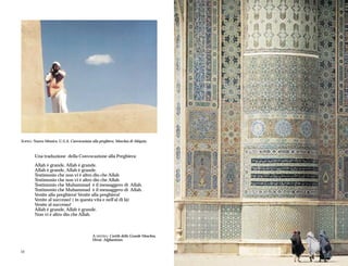 SOPRA: Nuovo Messico, U.S.A, Convocazione alla preghiera, Moschea di Abiquiu.



        Una traduzione della Convocazione alla Preghiera:

        Allah è grande, Allah è grande.
        Allah è grande, Allah è grande.
        Testimonio che non vi è altro dio che Allah
        Testimonio che non vi è altro dio che Allah
        Testimonio che Muhammad è il messaggero di Allah.
        Testimonio che Muhammad è il messaggero di Allah.
        Venite alla preghiera! Venite alla preghiera!
        Venite al successo! ( in questa vita e nell'al di là)
        Venite al successo!
        Allah è grande, Allah è grande.
        Non vi è altro dio che Allah.



                                           A DESTRA: Cortile della Grande Moschea,
                                           Herat, Afghanistan.


12                                                                                   13
 