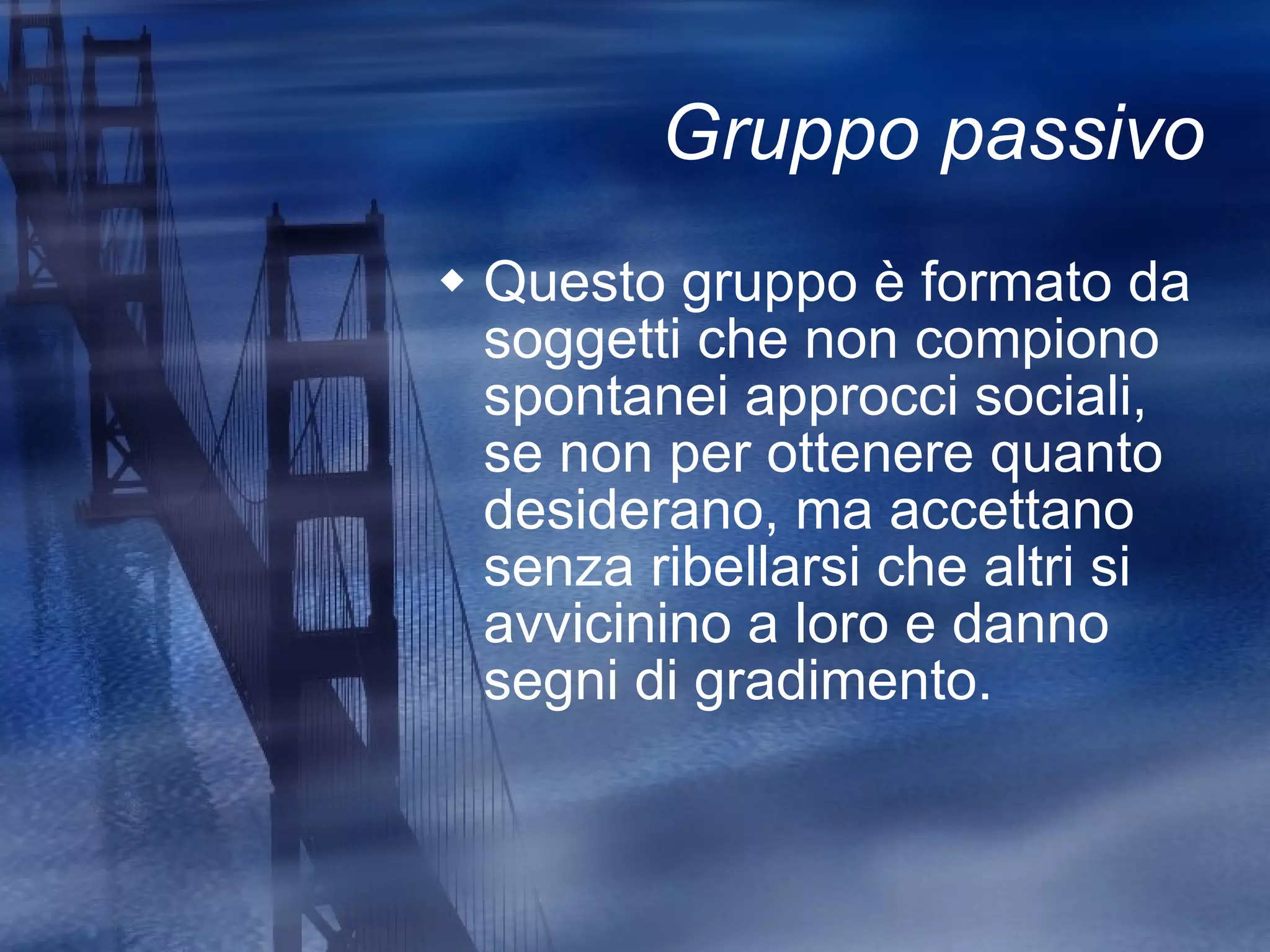 Gruppo passivo Questo gruppo è formato da soggetti che non compiono spontanei approcci sociali, se non per ottenere quanto desiderano, ma accettano senza ribellarsi che altri si avvicinino a loro e danno segni di gradimento. 