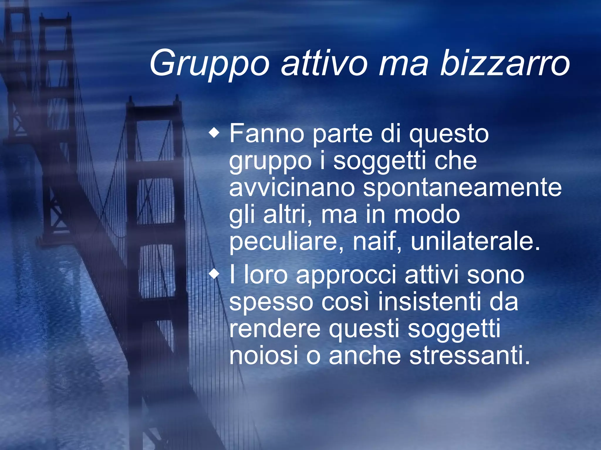 Gruppo attivo ma bizzarro Fanno parte di questo gruppo i soggetti che avvicinano spontaneamente gli altri, ma in modo peculiare, naif, unilaterale. I loro approcci attivi sono spesso così insistenti da rendere questi soggetti noiosi o anche stressanti. 