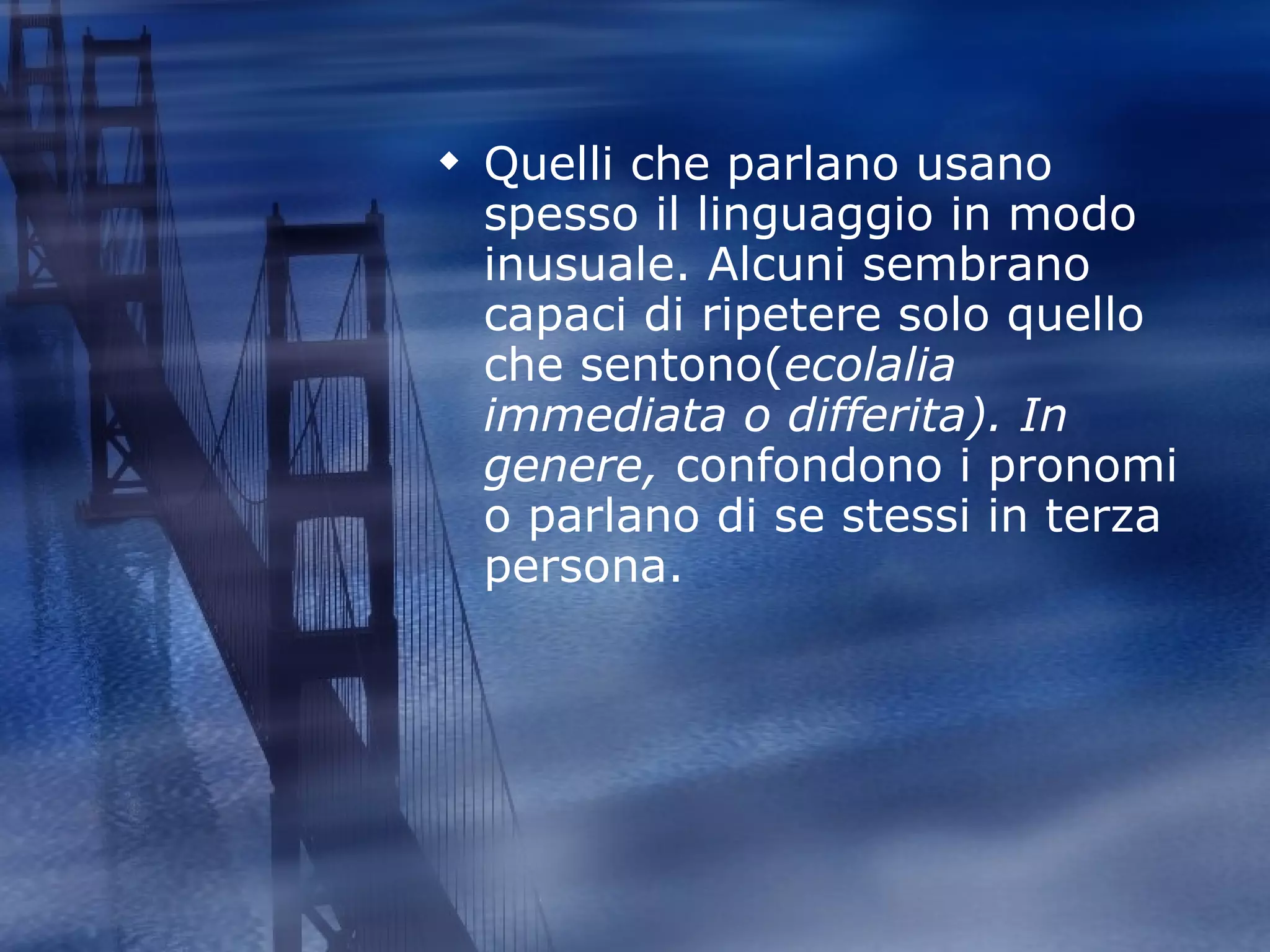 Quelli che parlano usano spesso il linguaggio in modo inusuale. Alcuni sembrano capaci di ripetere solo quello che sentono( ecolalia immediata o differita). In genere,  confondono i pronomi o parlano di se stessi in terza persona. 
