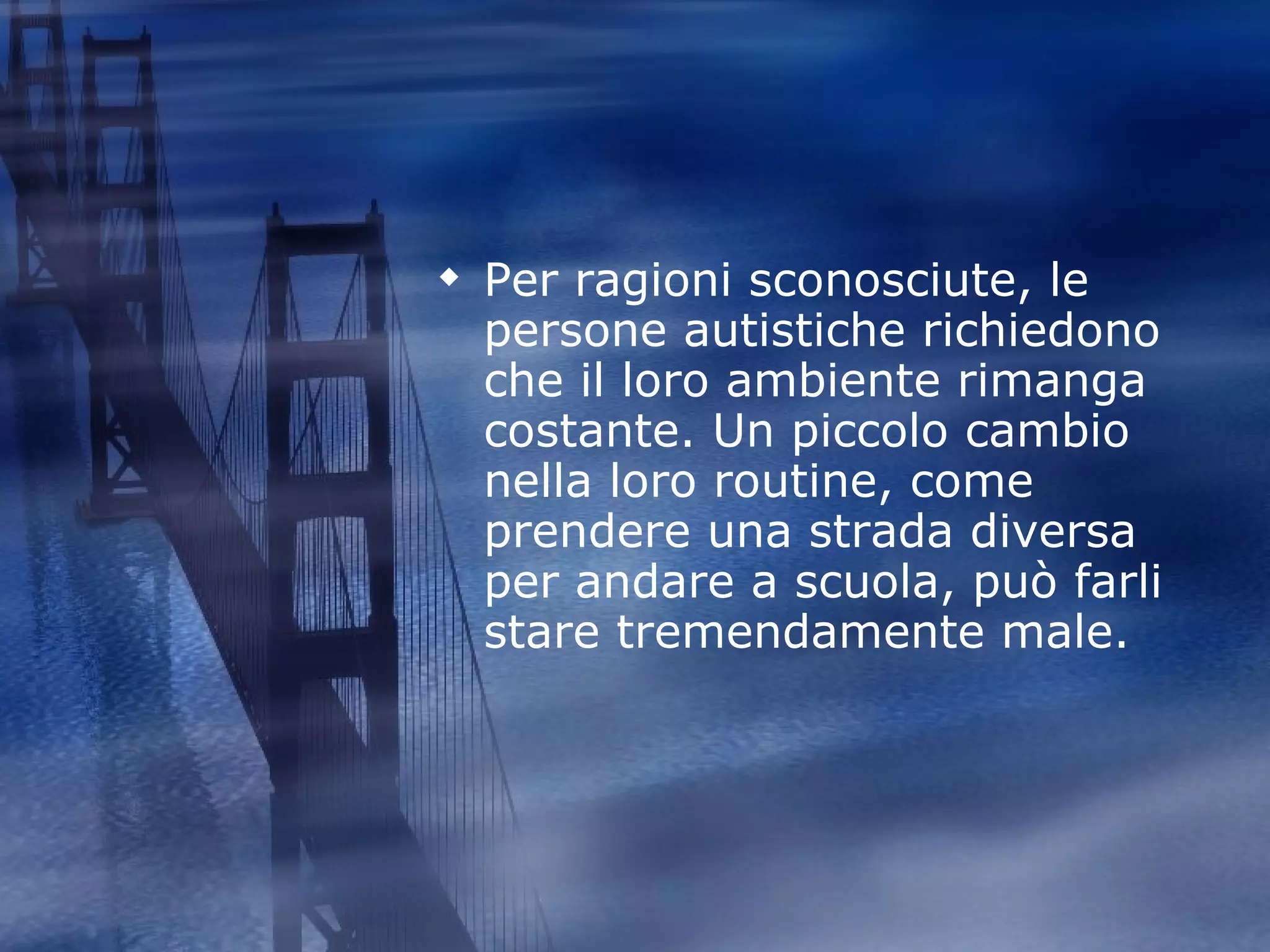 Per ragioni sconosciute, le persone autistiche richiedono che il loro ambiente rimanga costante. Un piccolo cambio nella loro routine, come prendere una strada diversa per andare a scuola, può farli stare tremendamente male.  
