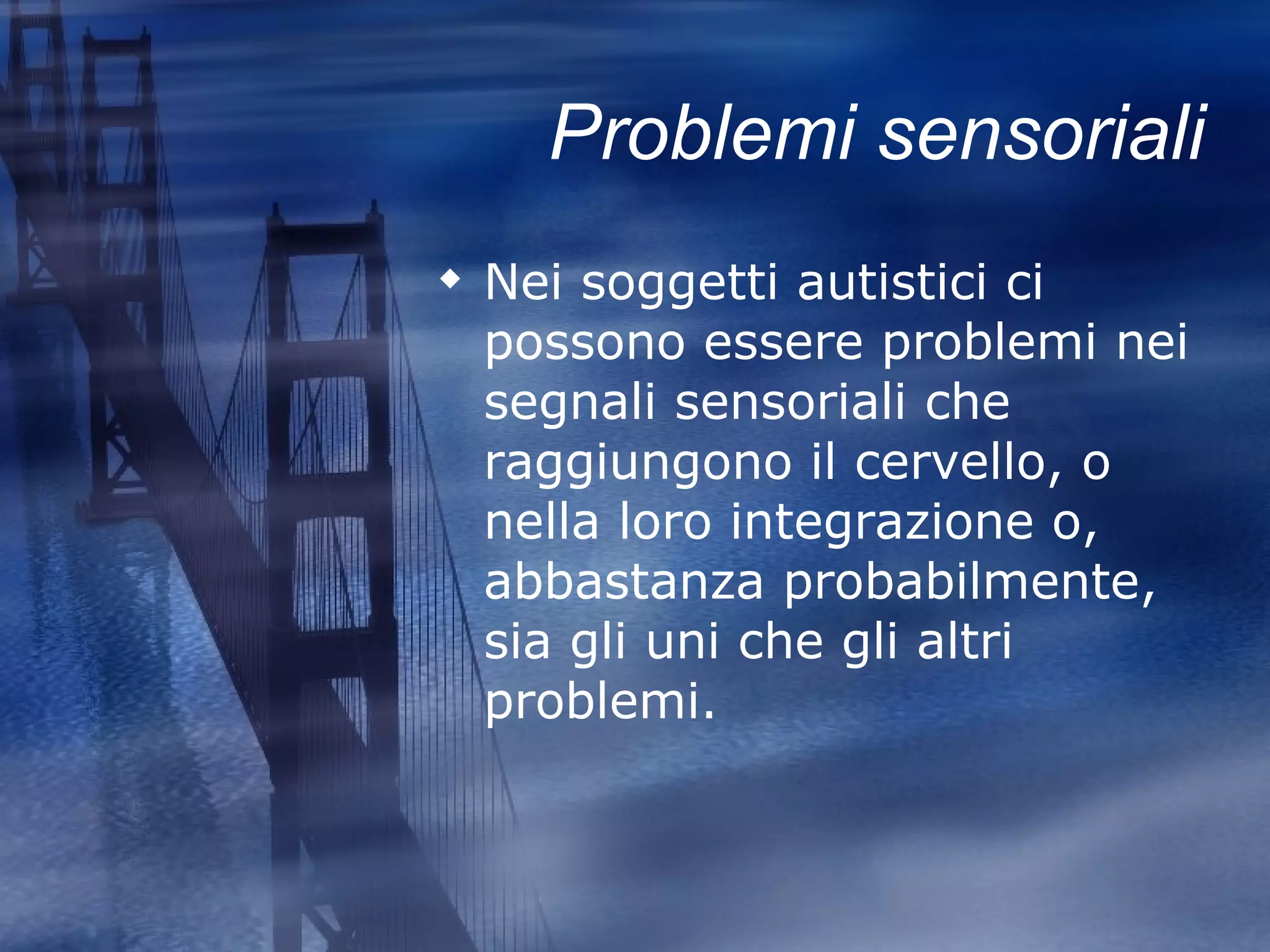 Problemi sensoriali Nei soggetti autistici ci possono essere problemi nei segnali sensoriali che raggiungono il cervello, o nella loro integrazione o, abbastanza probabilmente, sia gli uni che gli altri problemi.   