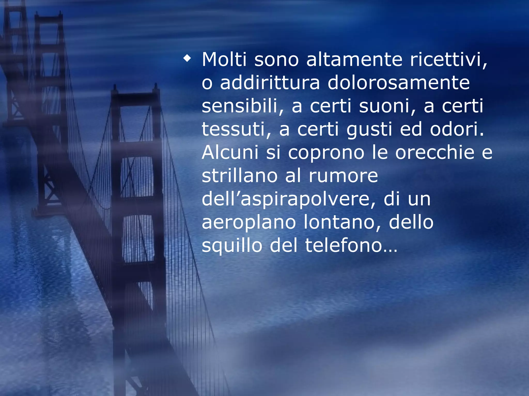 Molti sono altamente ricettivi, o addirittura dolorosamente sensibili, a certi suoni, a certi tessuti, a certi gusti ed odori. Alcuni si coprono le orecchie e strillano al rumore dell’aspirapolvere, di un aeroplano lontano, dello squillo del telefono… 
