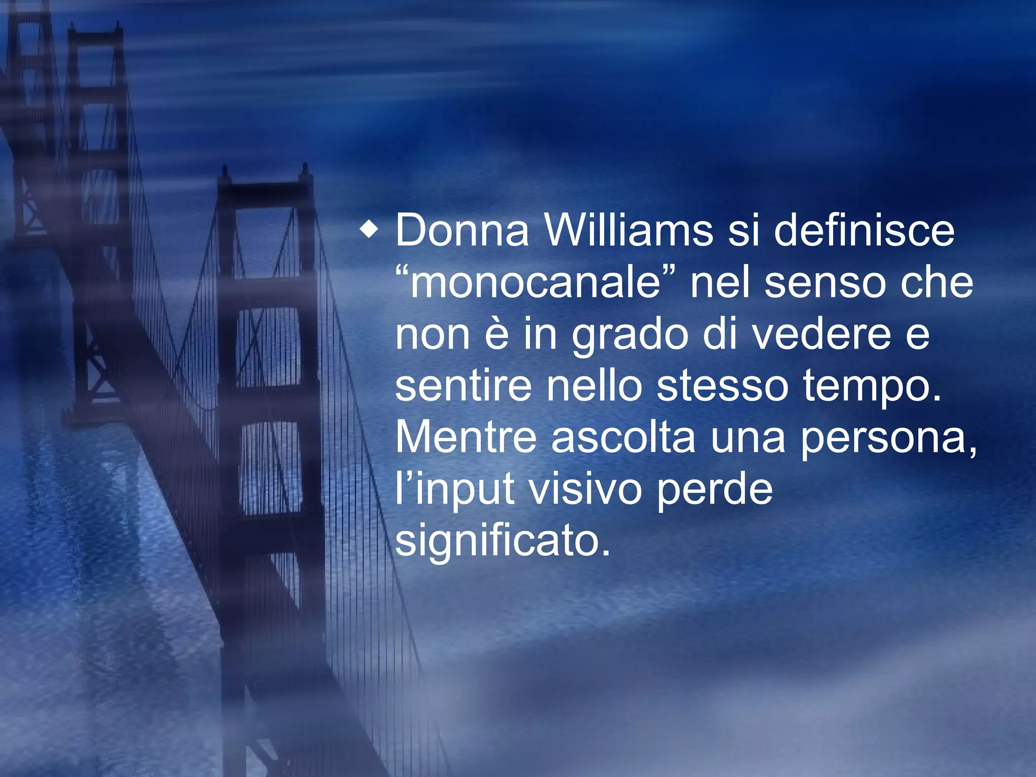 Donna Williams si definisce “monocanale” nel senso che non è in grado di vedere e sentire nello stesso tempo. Mentre ascolta una persona, l’input visivo perde significato. 