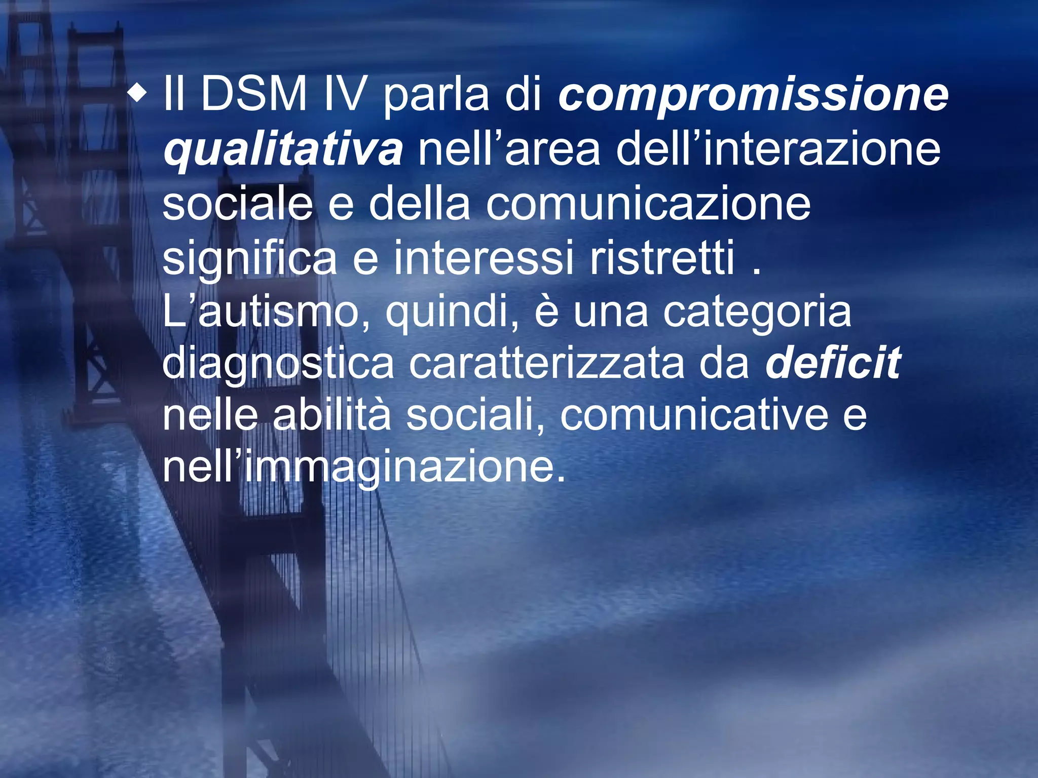 Il DSM IV parla di  compromissione qualitativa  nell ’a rea dell ’i nterazione sociale e della comunicazione significa e interessi ristretti .  L’autismo, quindi, è una categoria diagnostica caratterizzata da  deficit  nelle abilità sociali, comunicative e nell’immaginazione.  