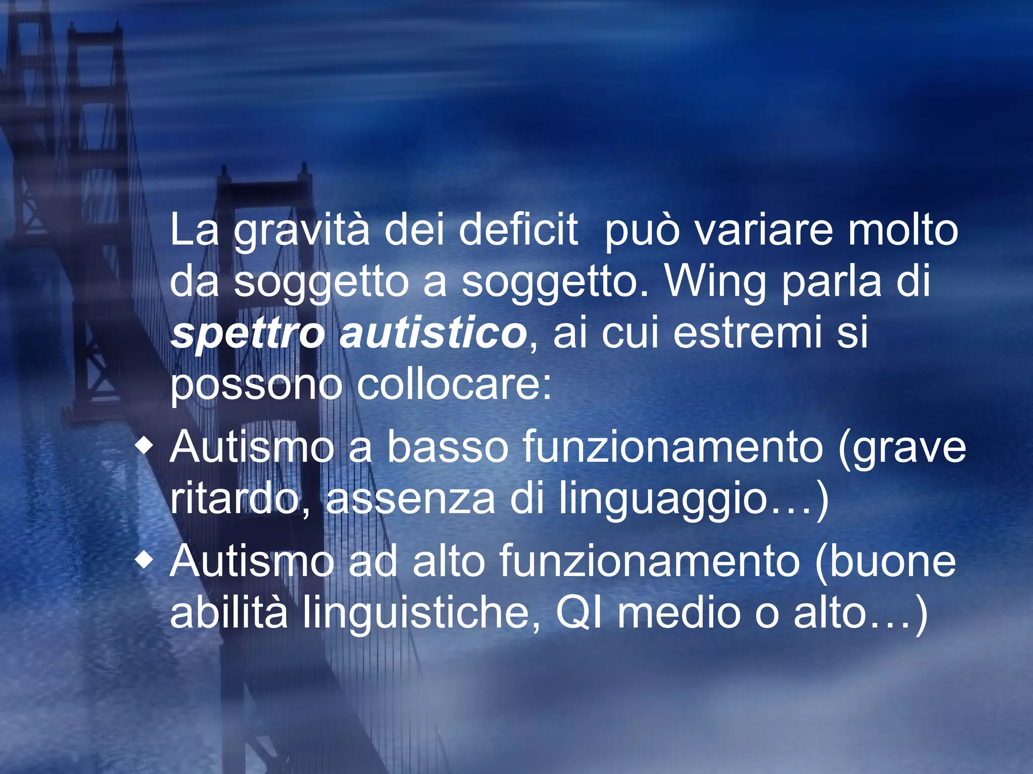 La gravità dei deficit  può variare molto da soggetto a soggetto. Wing parla di  spettro autistico , ai cui estremi si possono collocare: Autismo a basso funzionamento (grave ritardo, assenza di linguaggio…) Autismo ad alto funzionamento (buone abilità linguistiche, QI medio o alto…) 