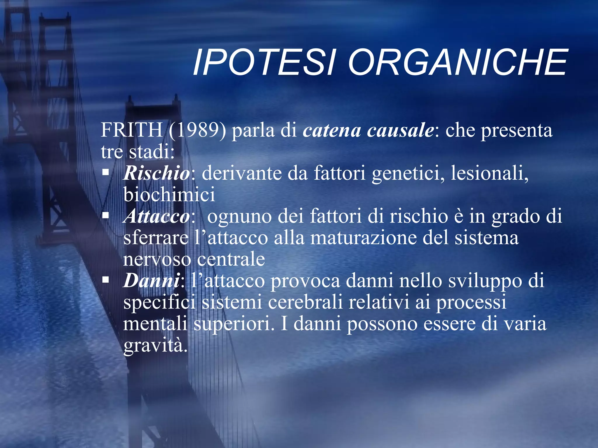 IPOTESI ORGANICHE FRITH (1989) parla di  catena causale : che presenta  tre stadi: Rischio : derivante da fattori genetici, lesionali, biochimici Attacco :  ognuno dei fattori di rischio è in grado di sferrare l’attacco alla maturazione del sistema  nervoso centrale Danni : l’attacco provoca danni nello sviluppo di specifici sistemi cerebrali relativi ai processi mentali superiori. I danni possono essere di varia gravità. 