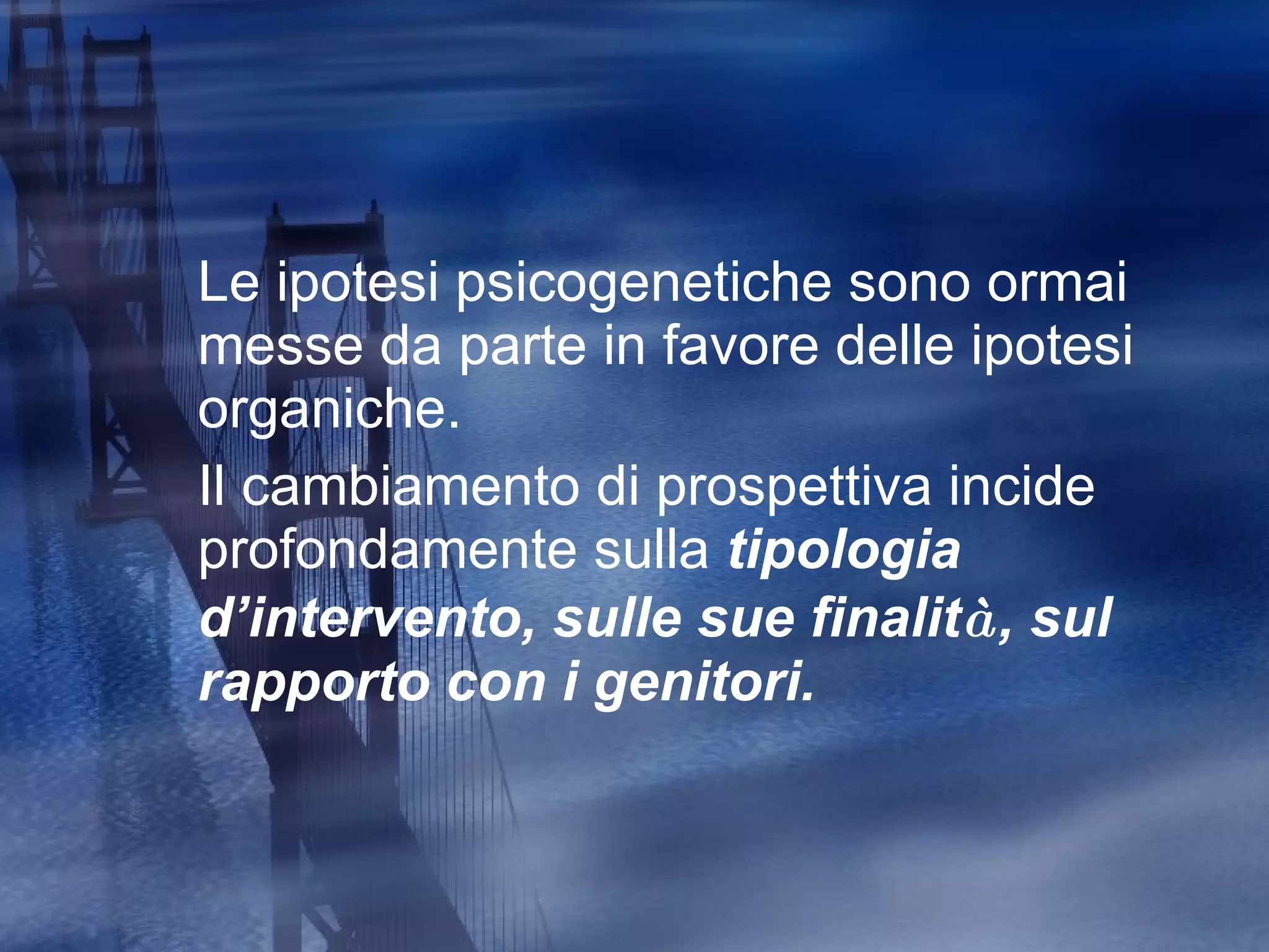 Le ipotesi psicogenetiche sono ormai messe da parte in favore delle ipotesi organiche. Il cambiamento di prospettiva incide profondamente sulla  tipologia d ’i ntervento, sulle sue finalit à , sul rapporto con i genitori. 