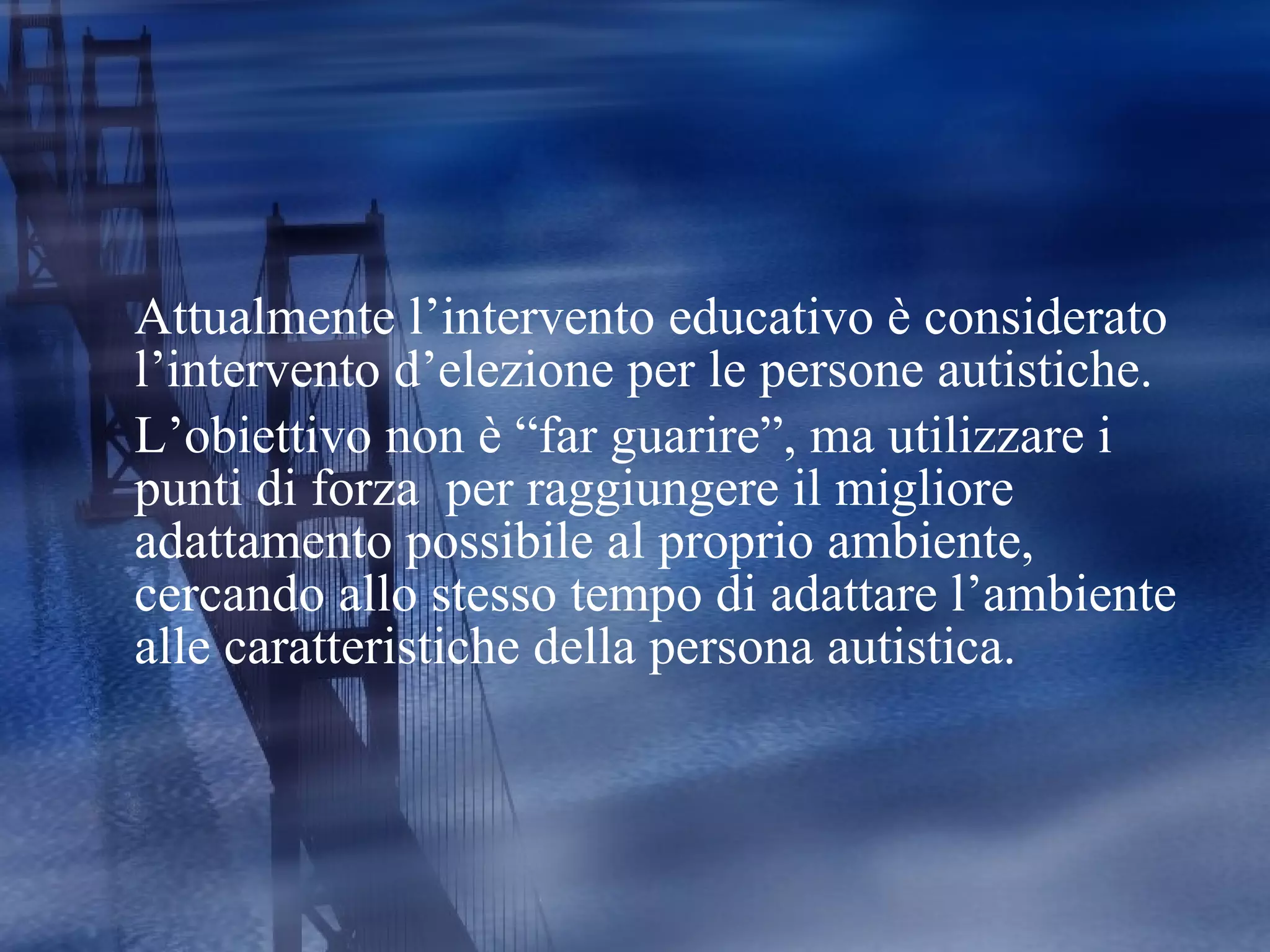 Attualmente l’intervento educativo è considerato l’intervento d’elezione per le persone autistiche.  L’obiettivo non è “far guarire”, ma utilizzare i punti di forza  per raggiungere il migliore adattamento possibile al proprio ambiente, cercando allo stesso tempo di adattare l’ambiente alle caratteristiche della persona autistica. 