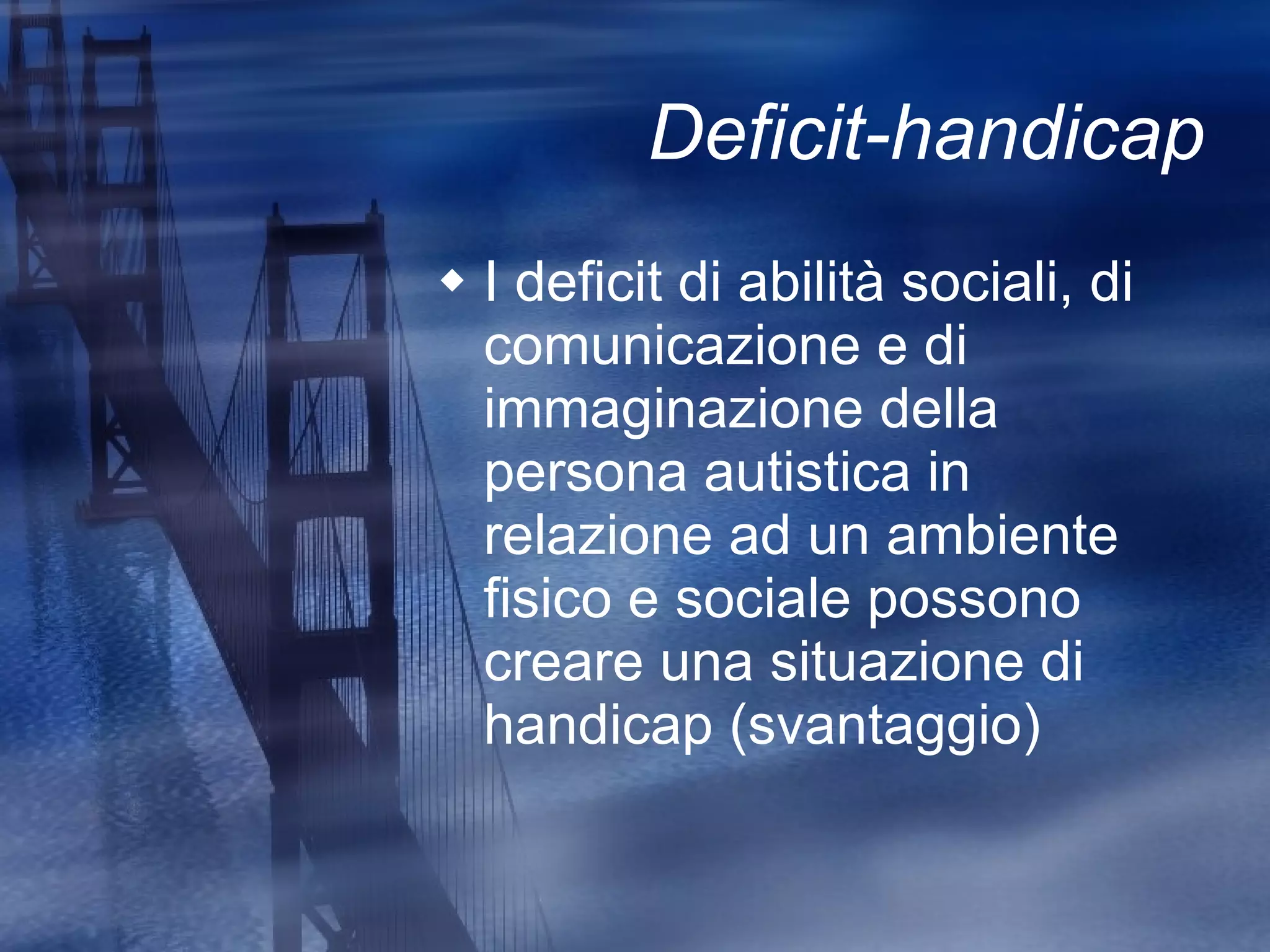 Deficit-handicap I deficit di abilità sociali, di comunicazione e di immaginazione della persona autistica in relazione ad un ambiente fisico e sociale possono creare una situazione di handicap (svantaggio) 