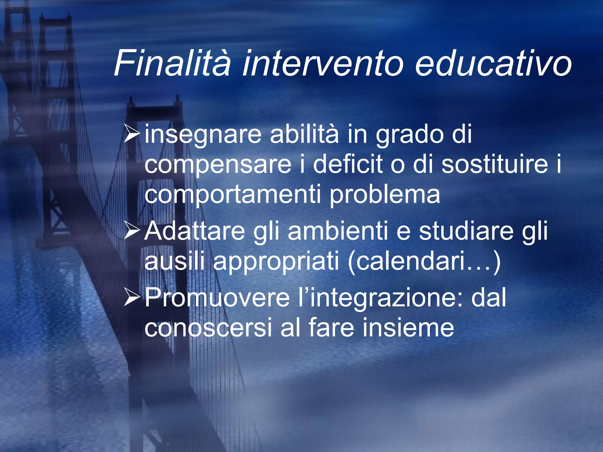Finalità intervento educativo insegnare abilità in grado di compensare i deficit o di sostituire i comportamenti problema Adattare gli ambienti e studiare gli ausili appropriati (calendari…) Promuovere l’integrazione: dal conoscersi al fare insieme 