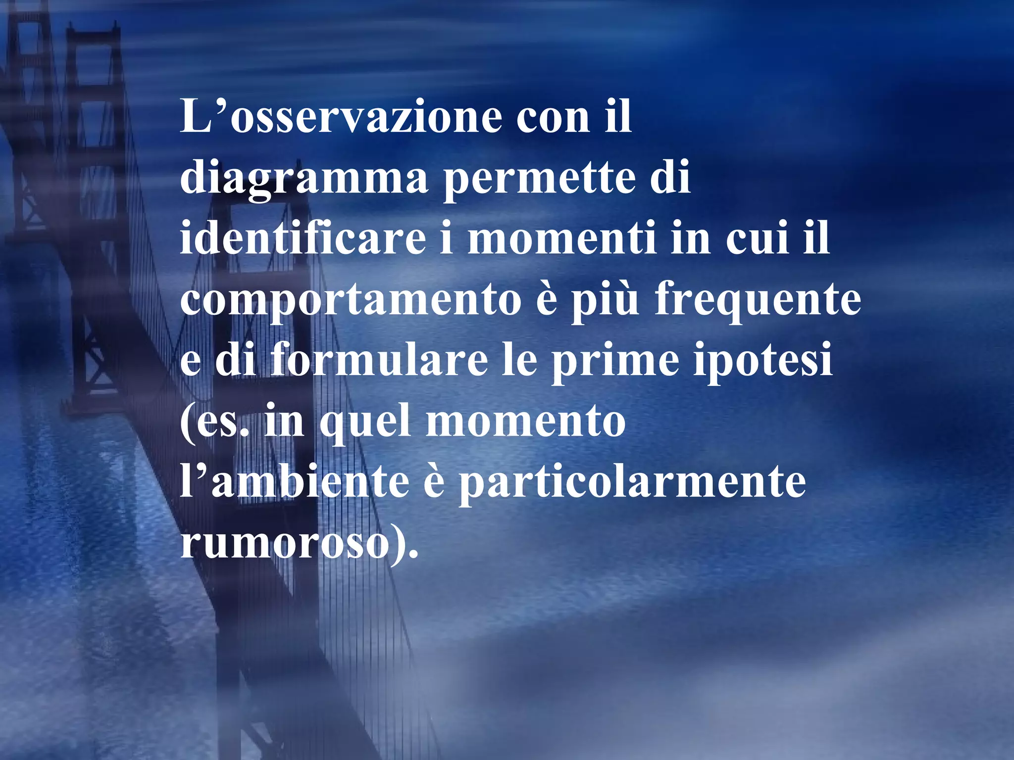 L’osservazione con il diagramma permette di identificare i momenti in cui il comportamento è più frequente e di formulare le prime ipotesi (es. in quel momento l’ambiente è particolarmente rumoroso). 
