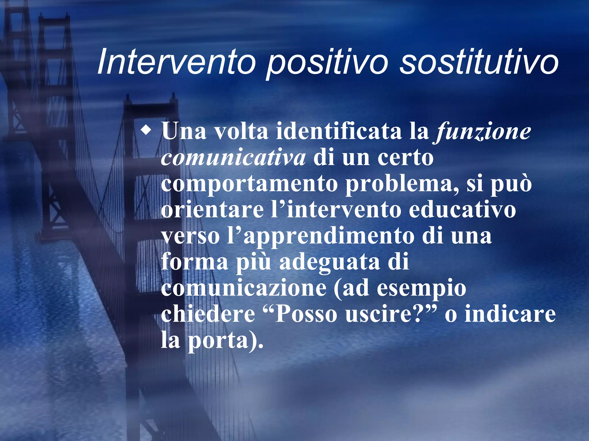 Intervento positivo sostitutivo Una volta identificata la  funzione comunicativa  di un certo comportamento problema, si può orientare l’intervento educativo verso l’apprendimento di una forma più adeguata di comunicazione (ad esempio chiedere “Posso uscire?” o indicare la porta). 