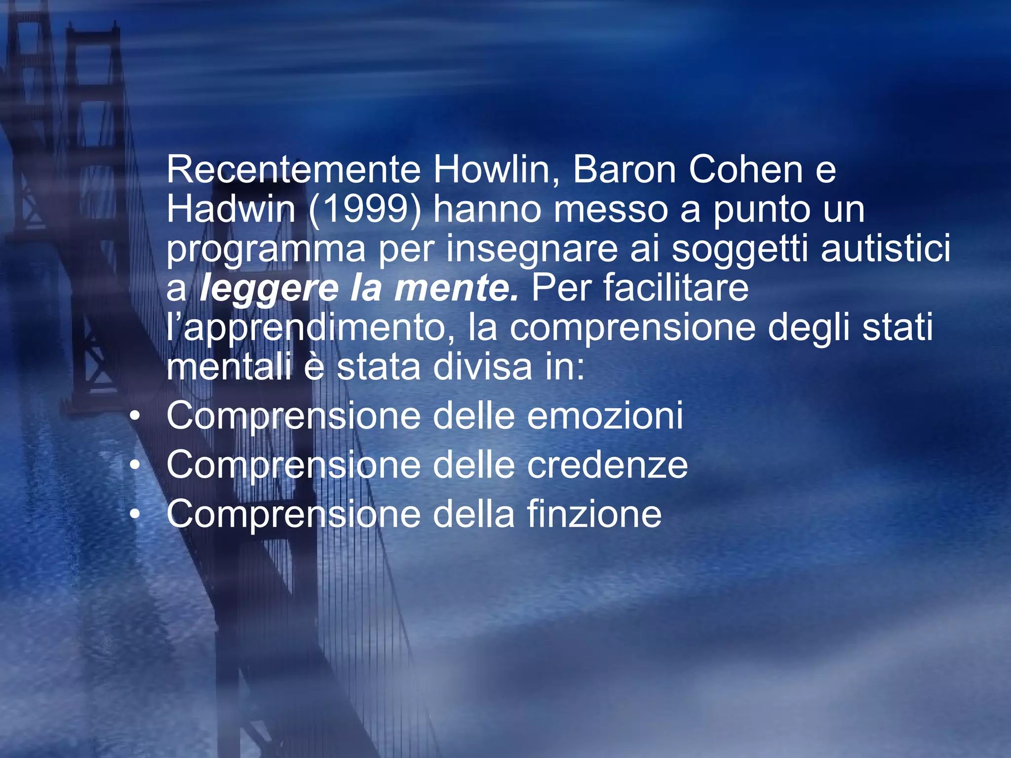 Recentemente  Howlin, Baron Cohen e Hadwin (1999)  hanno messo a punto un programma per insegnare ai soggetti autistici a  leggere la mente.  Per facilitare l’apprendimento, la comprensione degli stati mentali è stata divisa in: Comprensione delle emozioni Comprensione delle credenze Comprensione della finzione 