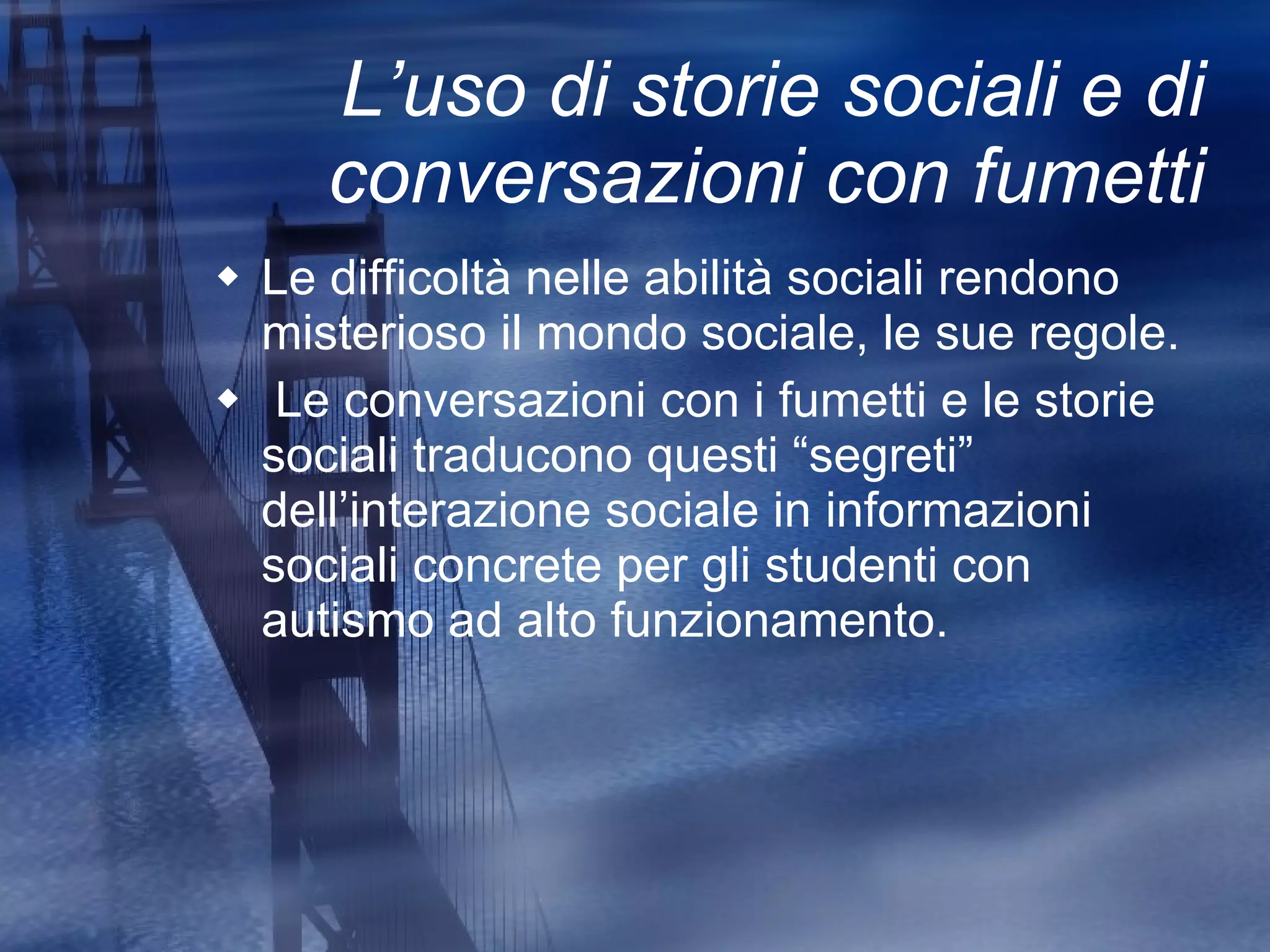 L’uso di storie sociali e di conversazioni con fumetti Le difficoltà nelle abilità sociali rendono misterioso il mondo sociale, le sue regole. Le conversazioni con i fumetti e le storie sociali traducono questi “segreti” dell’interazione sociale in informazioni sociali concrete per gli studenti con autismo ad alto funzionamento. 