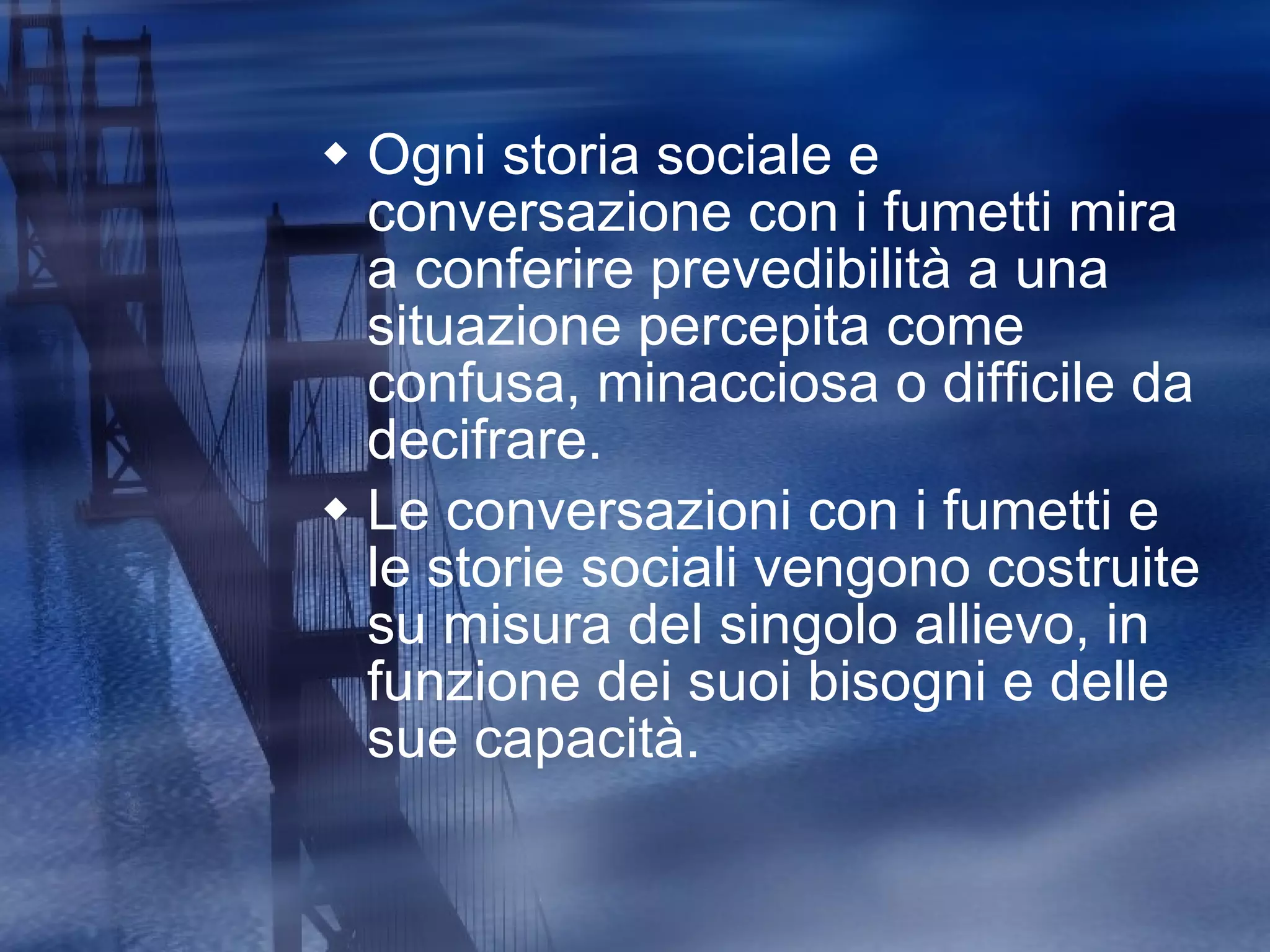 Ogni storia sociale e conversazione con i fumetti mira a conferire prevedibilità a una situazione percepita come confusa, minacciosa o difficile da decifrare. Le conversazioni con i fumetti e le storie sociali vengono costruite su misura del singolo allievo, in funzione dei suoi bisogni e delle sue capacità. 