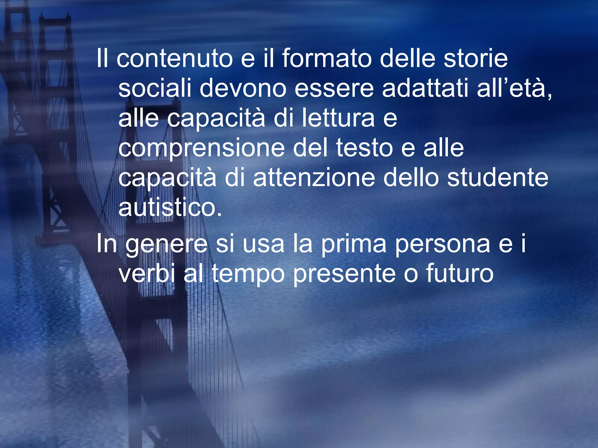 Il contenuto e il formato delle storie sociali devono essere adattati all’età, alle capacità di lettura e comprensione del testo e alle capacità di attenzione dello studente autistico. In genere si usa la prima persona e i verbi al tempo presente o futuro 