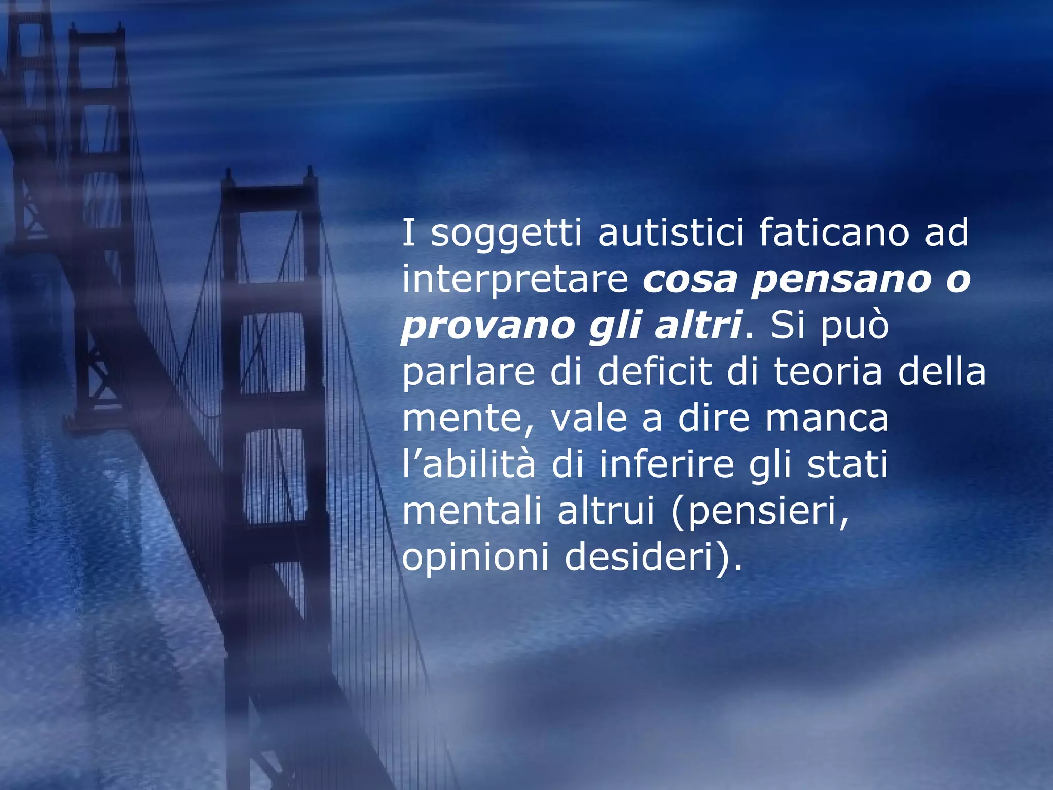 I soggetti autistici faticano ad interpretare  cosa pensano o provano gli altri . Si può parlare di deficit di teoria della mente, vale a dire manca l’abilità di inferire gli stati mentali altrui (pensieri, opinioni desideri). 