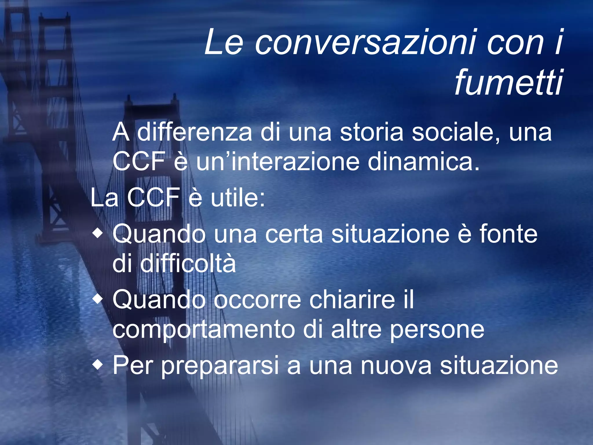Le conversazioni con i fumetti A differenza di una storia sociale, una CCF è un’interazione dinamica. La CCF è utile: Quando una certa situazione è fonte di difficoltà Quando occorre chiarire il comportamento di altre persone Per prepararsi a una nuova situazione 