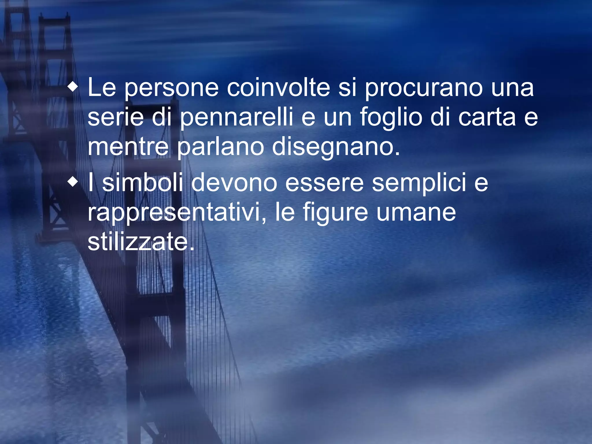 Le persone coinvolte si procurano una serie di pennarelli e un foglio di carta e mentre parlano disegnano.  I simboli devono essere semplici e rappresentativi, le figure umane stilizzate.  