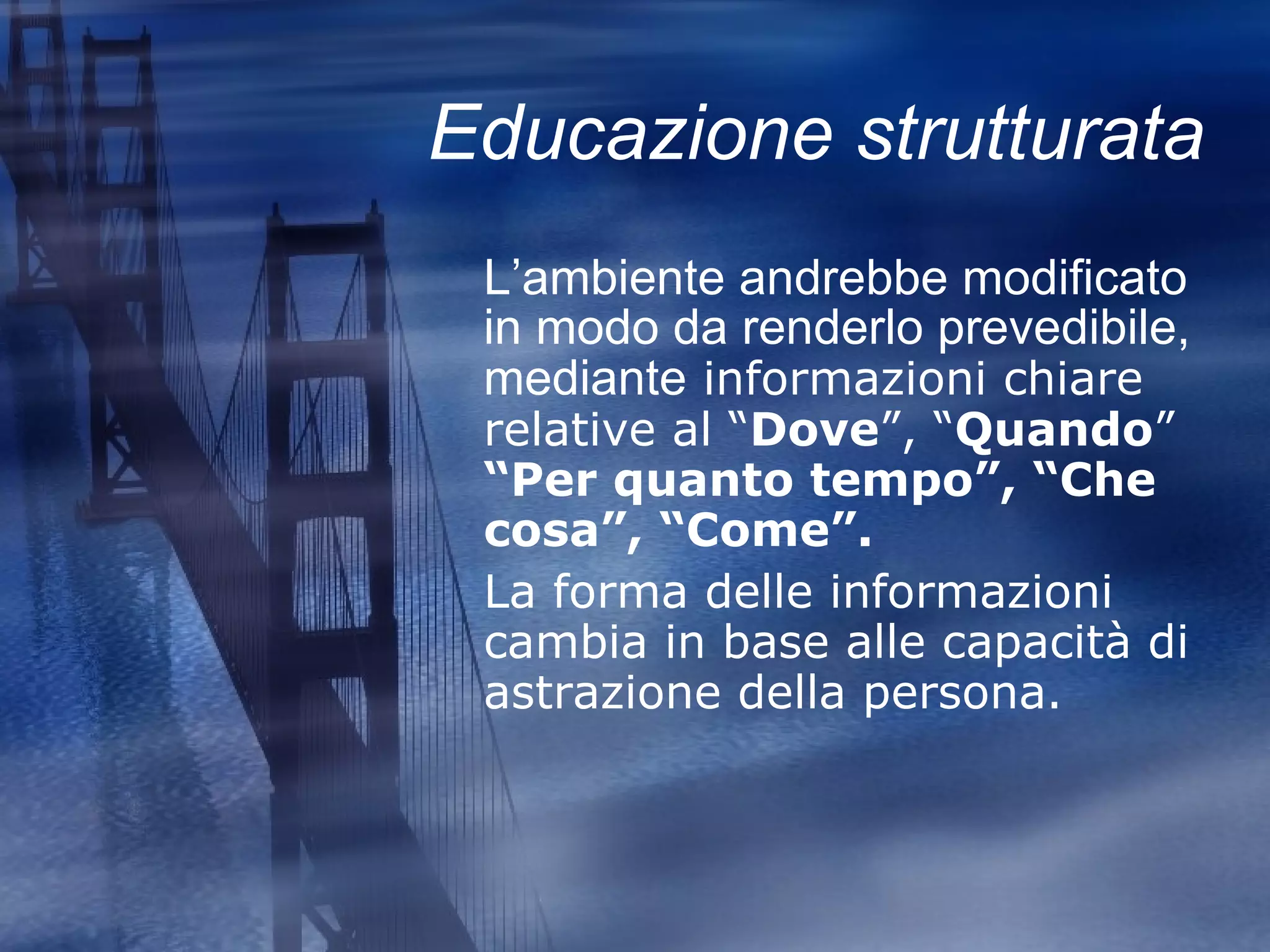 Educazione strutturata L’ambiente andrebbe modificato in modo da renderlo prevedibile, mediante  informazioni chiare relative al “ Dove ”, “ Quando ”  “Per quanto tempo”, “Che cosa”, “Come”. La forma delle informazioni cambia in base alle capacità di astrazione della persona. 
