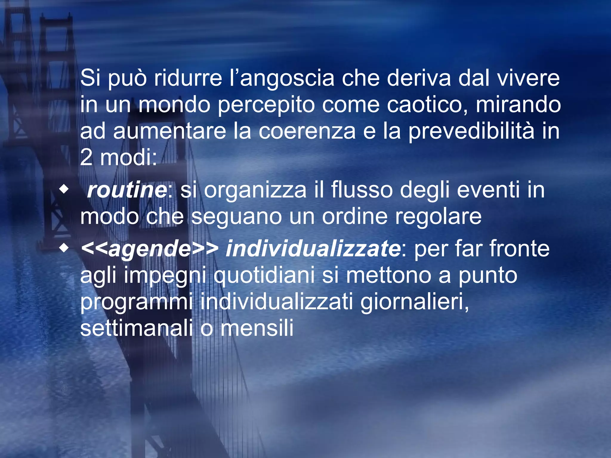 Si può ridurre l’angoscia che deriva dal vivere in un mondo percepito come caotico, mirando ad aumentare la coerenza e la prevedibilità in 2 modi: routine : si organizza il flusso degli eventi in modo che seguano un ordine regolare  <<agende>> individualizzate : per far fronte agli impegni quotidiani si mettono a punto programmi individualizzati giornalieri, settimanali o mensili 