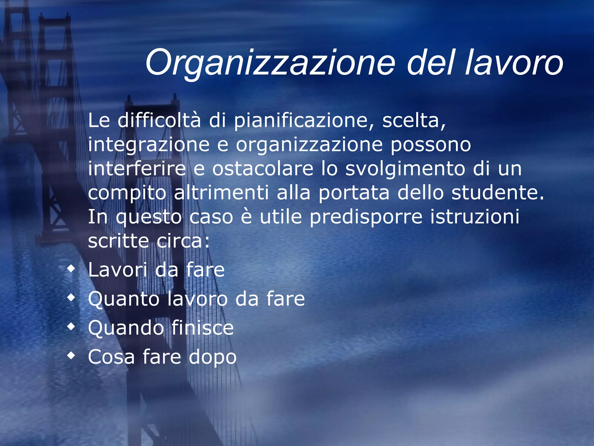 Organizzazione del lavoro Le difficoltà di pianificazione, scelta, integrazione e organizzazione possono interferire e ostacolare lo svolgimento di un compito altrimenti alla portata dello studente. In questo caso è utile predisporre istruzioni scritte circa: Lavori da fare Quanto lavoro da fare Quando finisce Cosa fare dopo 