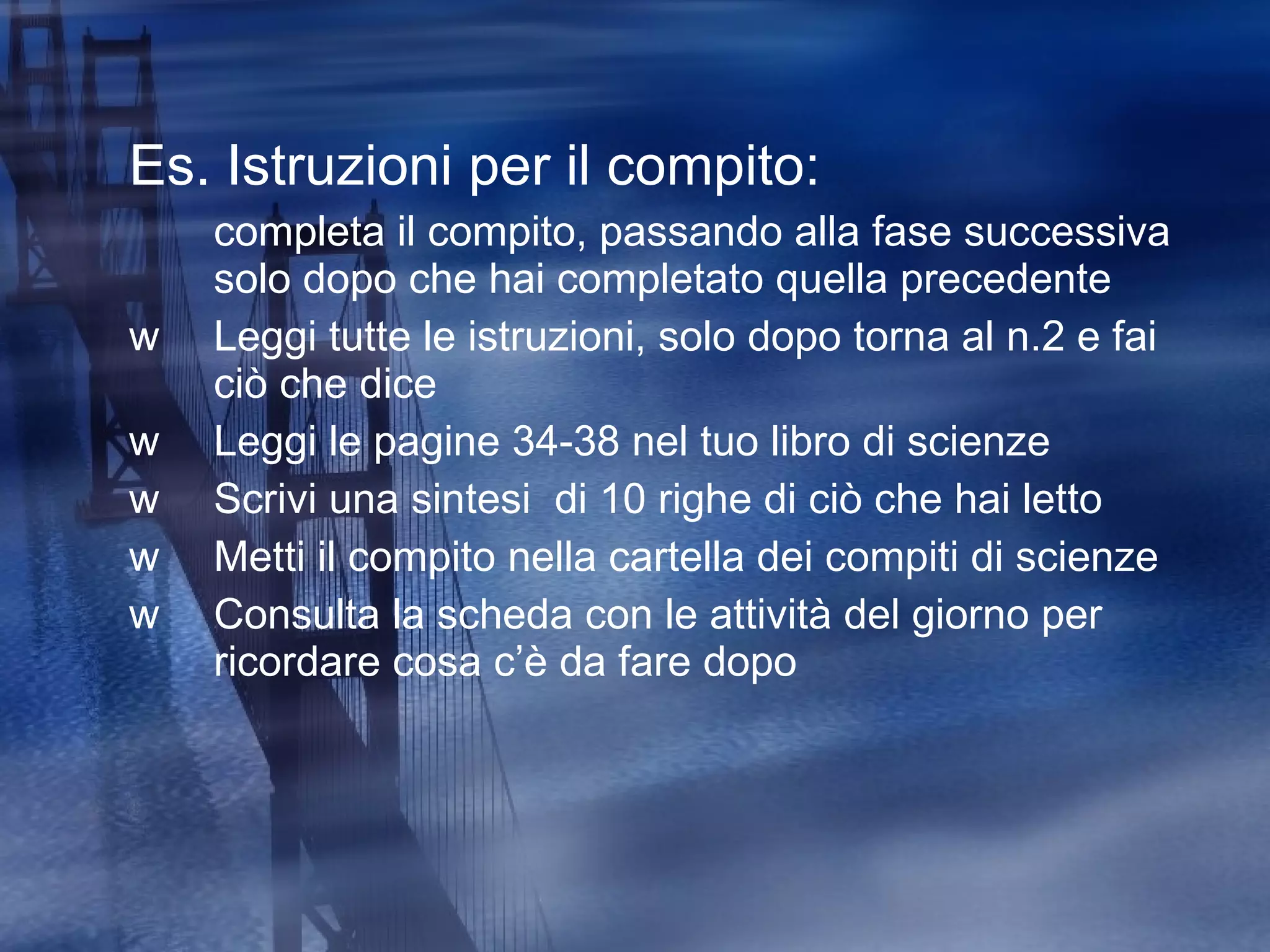 Es. Istruzioni per il compito:  completa il compito, passando alla fase successiva solo dopo che hai completato quella precedente Leggi tutte le istruzioni, solo dopo torna al n.2 e fai ciò che dice Leggi le pagine 34-38 nel tuo libro di scienze Scrivi una sintesi  di 10 righe di ciò che hai letto Metti il compito nella cartella dei compiti di scienze Consulta la scheda con le attività del giorno per ricordare cosa c’è da fare dopo  