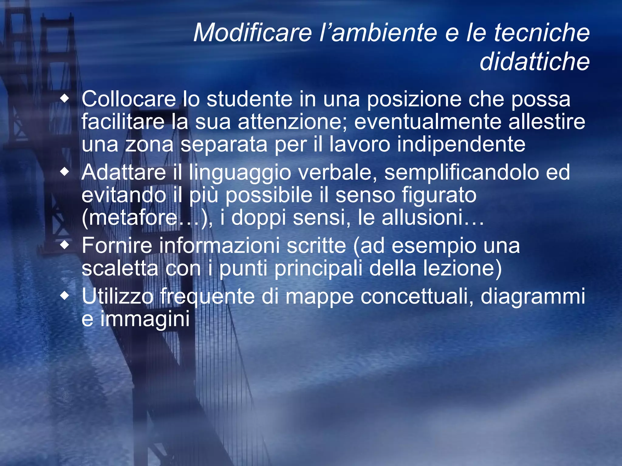 Modificare l’ambiente e le tecniche didattiche Collocare lo studente in una posizione che possa facilitare la sua attenzione; eventualmente allestire una zona separata per il lavoro indipendente Adattare il linguaggio verbale, semplificandolo ed evitando il più possibile il senso figurato (metafore…), i doppi sensi, le allusioni… Fornire informazioni scritte (ad esempio una scaletta con i punti principali della lezione) Utilizzo frequente di mappe concettuali, diagrammi e immagini 