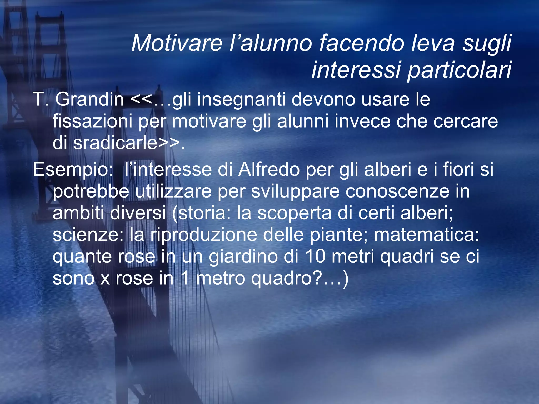Motivare l’alunno facendo leva sugli interessi particolari T. Grandin <<…gli insegnanti devono usare le fissazioni per motivare gli alunni invece che cercare di sradicarle>>. Esempio:  l’interesse di Alfredo per gli alberi e i fiori si potrebbe utilizzare per sviluppare conoscenze in ambiti diversi (storia: la scoperta di certi alberi; scienze: la riproduzione delle piante; matematica: quante rose in un giardino di 10 metri quadri se ci sono x rose in 1 metro quadro?…) 