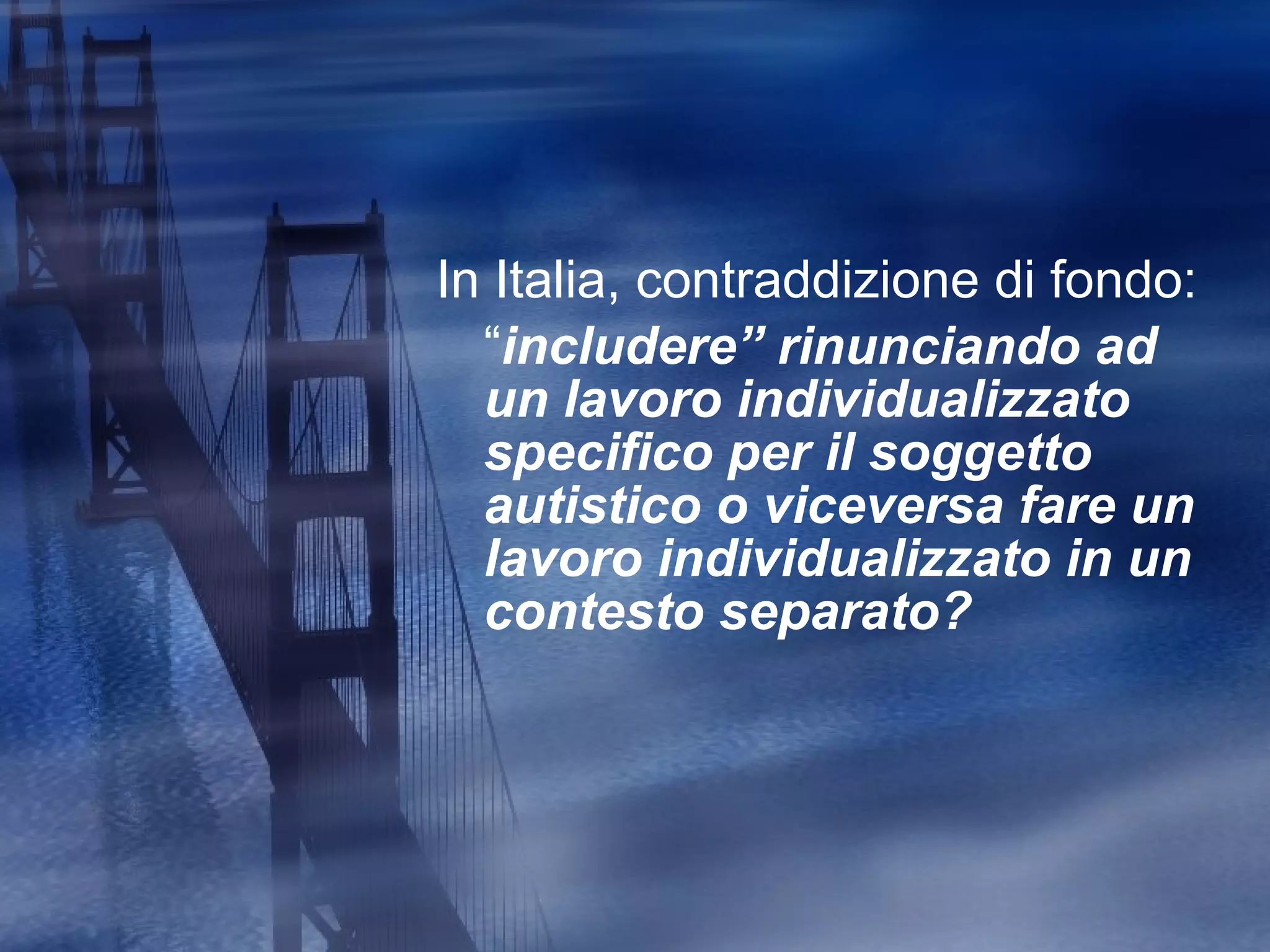 In Italia, contraddizione di fondo:  “ includere” rinunciando ad  un lavoro individualizzato specifico per il soggetto autistico o viceversa fare un lavoro individualizzato in un contesto separato? 