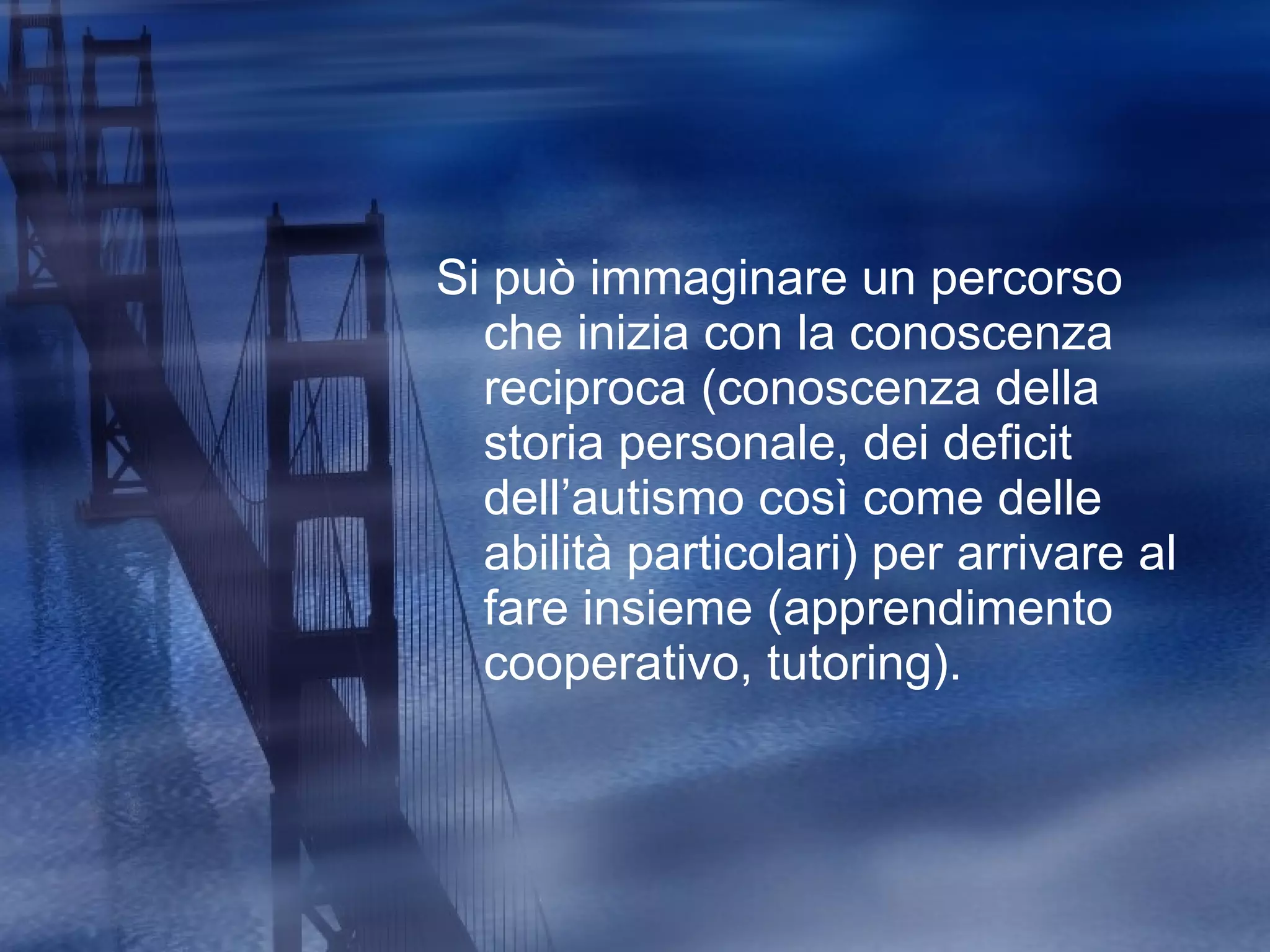 Si può immaginare un percorso che inizia con la conoscenza reciproca (conoscenza della storia personale, dei deficit dell’autismo così come delle abilità particolari) per arrivare al fare insieme (apprendimento cooperativo, tutoring). 