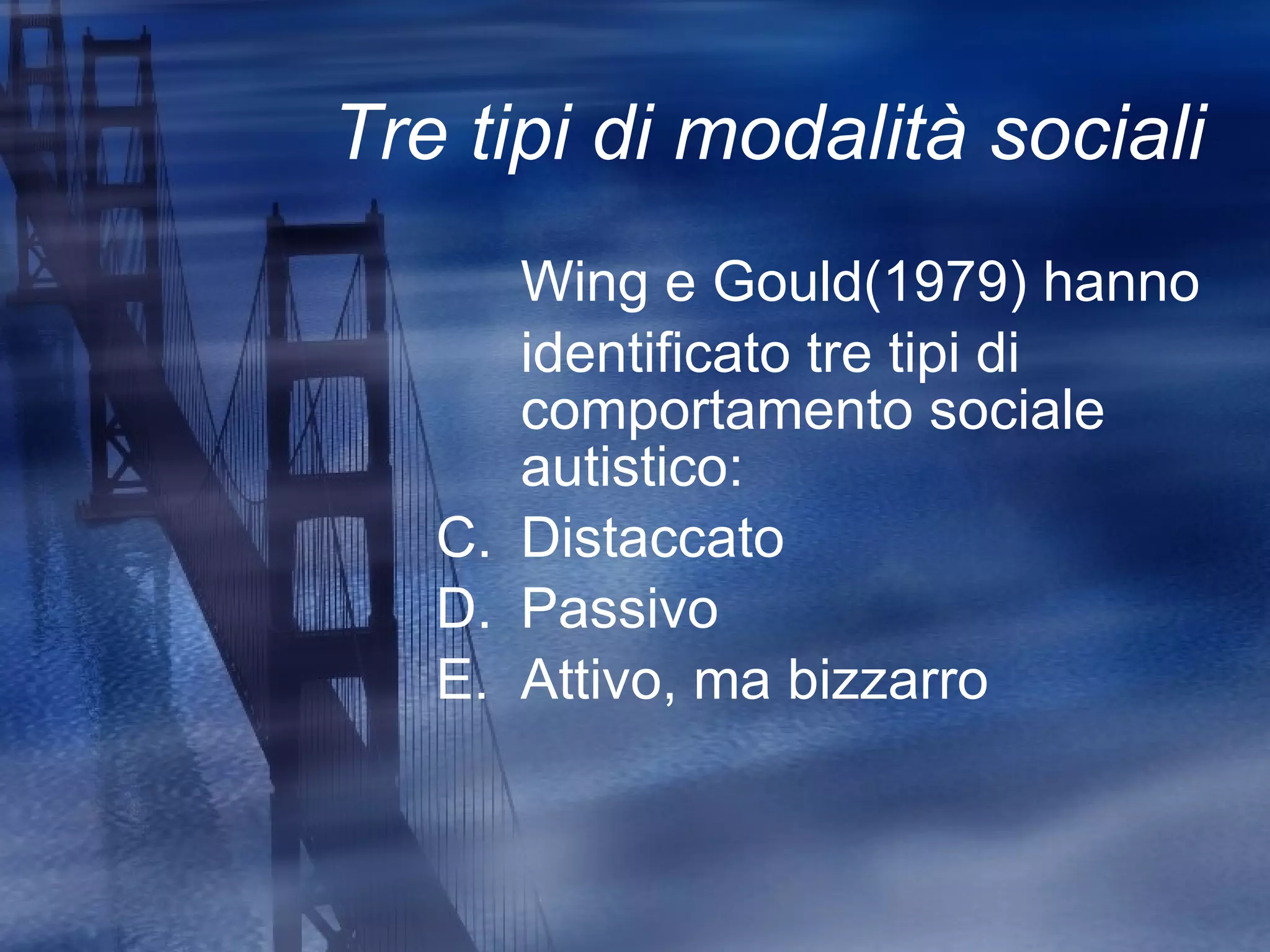 Tre tipi di modalità sociali Wing e Gould(1979) hanno identificato tre tipi di comportamento sociale autistico: Distaccato Passivo Attivo, ma bizzarro 