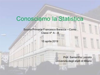 Conosciamo la Statistica
Scuola Primaria Francesco Baracca – Como
Classi 4^ A - B
15 aprile 2019
Prof. Samantha Leorato
Università degli studi di Milano
 