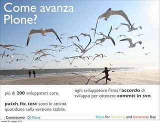 Come avanza
  Plone?




                                        ogni sviluppatore ﬁrma l’accordo di
   più di 200 sviluppatori core.
                                        sviluppo per ottenere commit in svn.
   patch, ﬁx, test sono le attività
   quotidiane sulla versione stabile.
    Conosciamo                                   Plone for Research and University Day
venerdì 21 maggio 2010
 