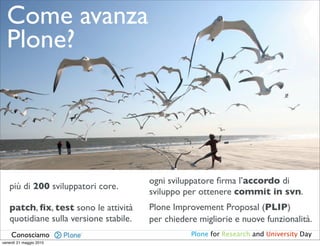 Come avanza
  Plone?




                                        ogni sviluppatore ﬁrma l’accordo di
   più di 200 sviluppatori core.
                                        sviluppo per ottenere commit in svn.
   patch, ﬁx, test sono le attività     Plone Improvement Proposal (PLIP)
   quotidiane sulla versione stabile.   per chiedere migliorie e nuove funzionalità.
    Conosciamo                                     Plone for Research and University Day
venerdì 21 maggio 2010
 