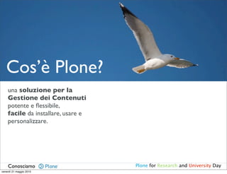 Cos’è Plone?
    una soluzione per la
    Gestione dei Contenuti
    potente e ﬂessibile,
    facile da installare, usare e
    personalizzare.




    Conosciamo                      Plone for Research and University Day
venerdì 21 maggio 2010
 