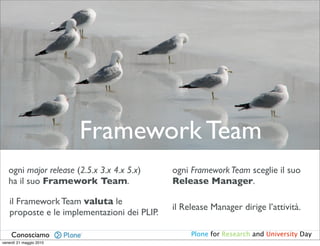 Framework Team
   ogni major release (2.5.x 3.x 4.x 5.x)    ogni Framework Team sceglie il suo
   ha il suo Framework Team.                 Release Manager.

   il Framework Team valuta le
                                             il Release Manager dirige l’attività.
   proposte e le implementazioni dei PLIP.

    Conosciamo                                    Plone for Research and University Day
venerdì 21 maggio 2010
 