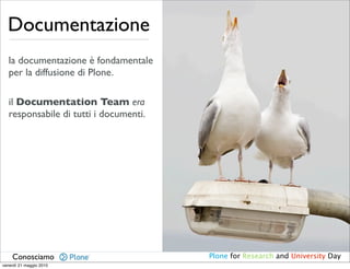 Documentazione
   la documentazione è fondamentale
   per la diffusione di Plone.

   il Documentation Team era
   responsabile di tutti i documenti.




    Conosciamo                          Plone for Research and University Day
venerdì 21 maggio 2010
 