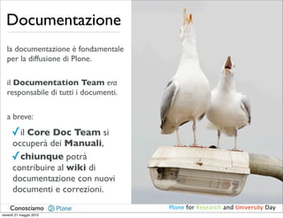 Documentazione
   la documentazione è fondamentale
   per la diffusione di Plone.

   il Documentation Team era
   responsabile di tutti i documenti.

   a breve:
     ✓il Core Doc Team si
     occuperà dei Manuali,
     ✓chiunque potrà
     contribuire al wiki di
     documentazione con nuovi
     documenti e correzioni.
    Conosciamo                          Plone for Research and University Day
venerdì 21 maggio 2010
 