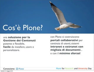 Cos’è Plone?
    una soluzione per la            con Plone si costruiscono
    Gestione dei Contenuti          portali collaborativi per
    potente e ﬂessibile,            centinaia di utenti, sistemi
    facile da installare, usare e   intranet e extranet con
    personalizzare.                 migliaia di documenti...
                                    e con il minimo sforzo!




    Conosciamo                          Plone for Research and University Day
venerdì 21 maggio 2010
 