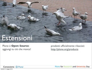Estensioni
   Plone è Open Source:         prodotti ufﬁcialmente rilasciati:
   aggiungi tu ciò che manca!   http://plone.org/products




    Conosciamo                     Plone for Research and University Day
venerdì 21 maggio 2010
 