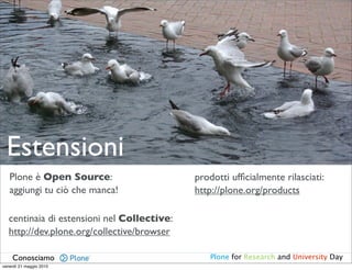 Estensioni
   Plone è Open Source:                      prodotti ufﬁcialmente rilasciati:
   aggiungi tu ciò che manca!                http://plone.org/products

   centinaia di estensioni nel Collective:
   http://dev.plone.org/collective/browser

    Conosciamo                                  Plone for Research and University Day
venerdì 21 maggio 2010
 